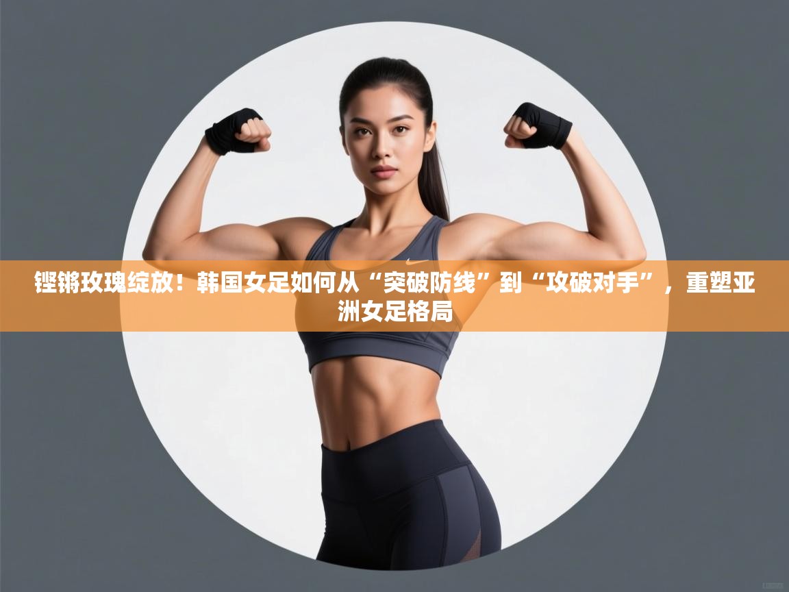 铿锵玫瑰绽放!韩国女足如何从“突破防线”到“攻破对手”,重塑亚洲女足格局 第2张