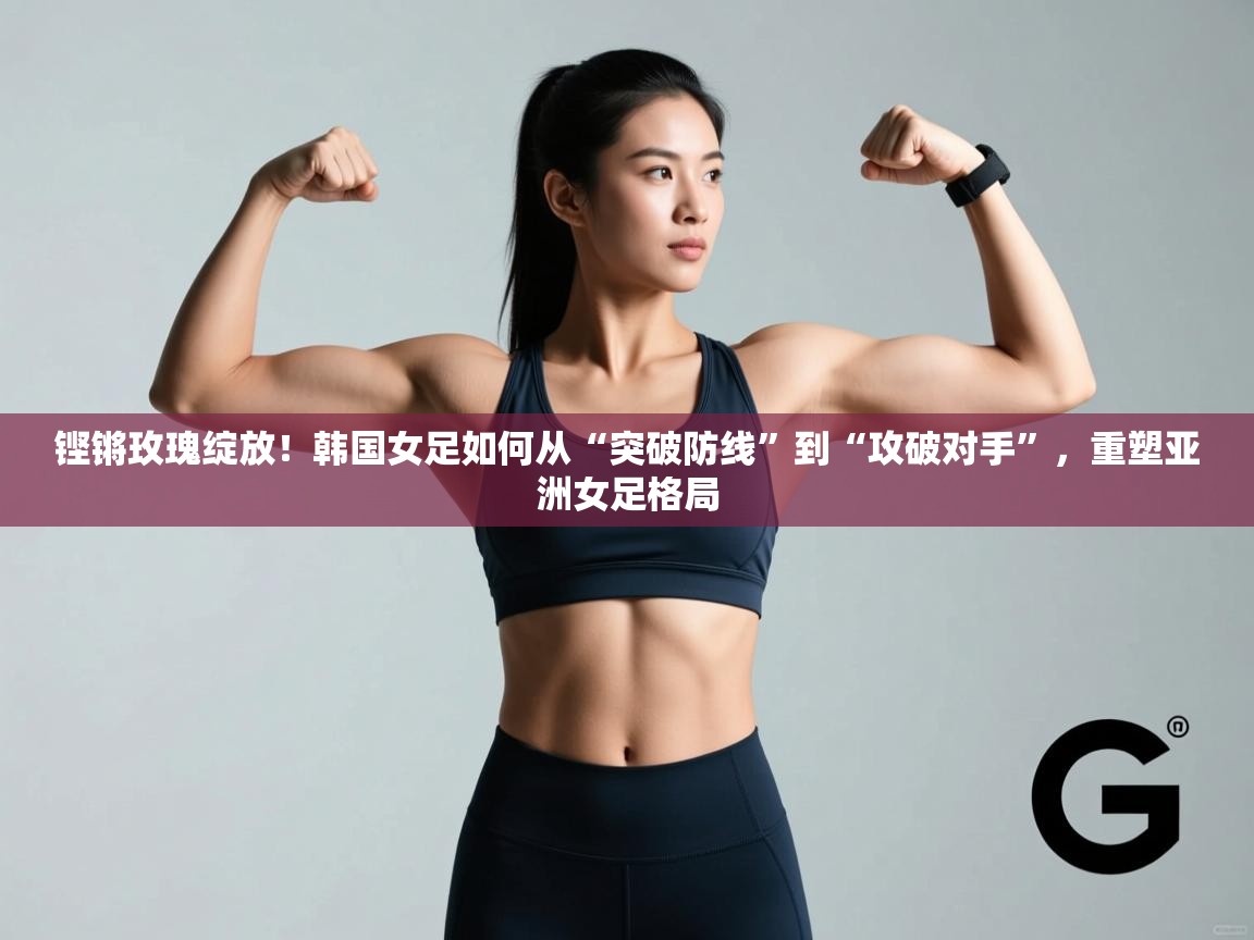 铿锵玫瑰绽放!韩国女足如何从“突破防线”到“攻破对手”,重塑亚洲女足格局 第1张